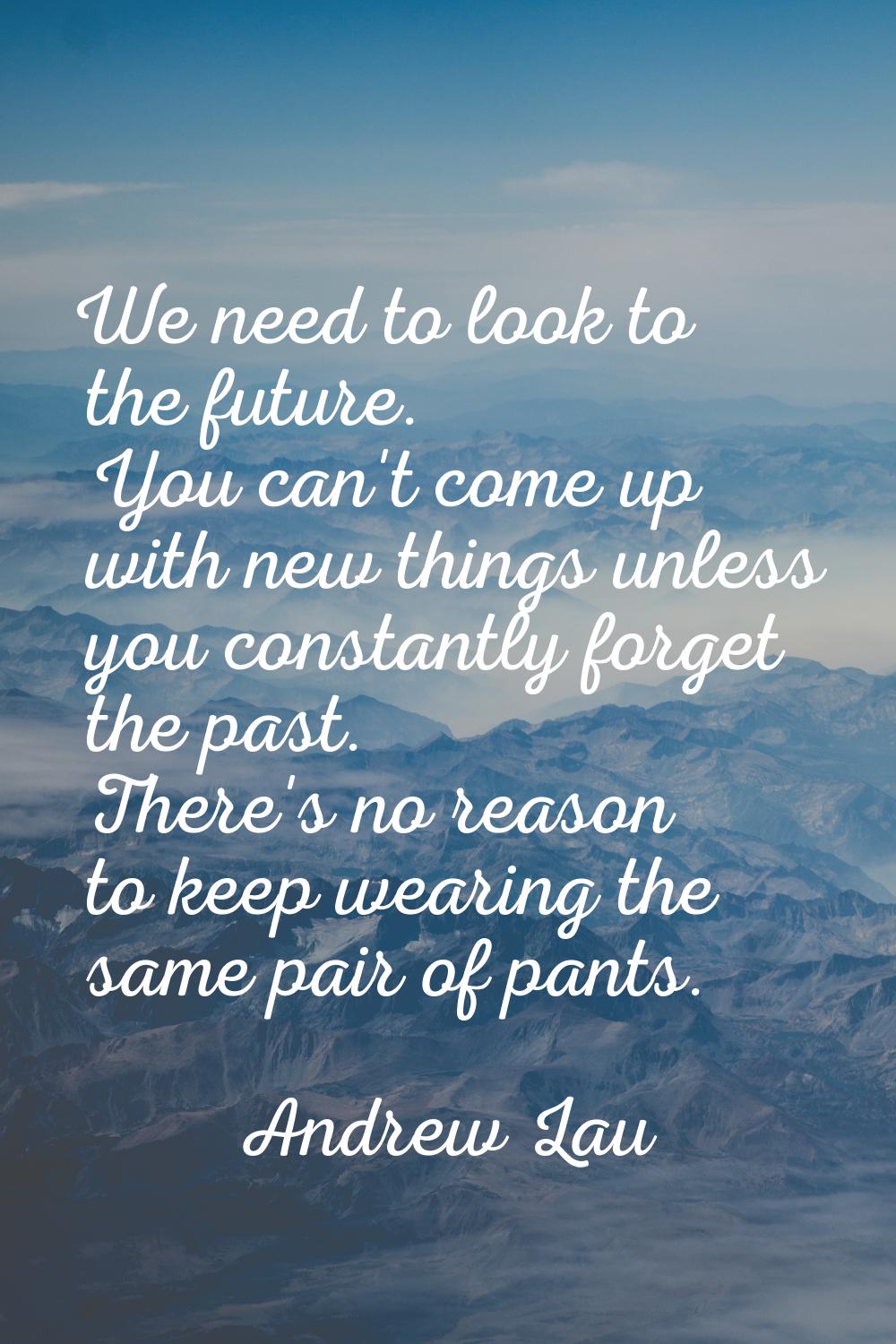 We need to look to the future. You can't come up with new things unless you constantly forget the p