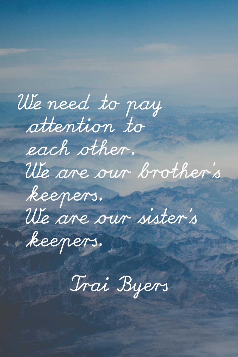 We need to pay attention to each other. We are our brother's keepers. We are our sister's keepers.