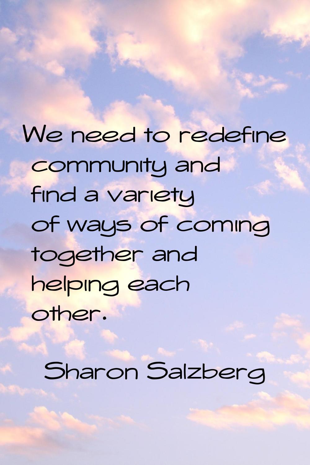 We need to redefine community and find a variety of ways of coming together and helping each other.