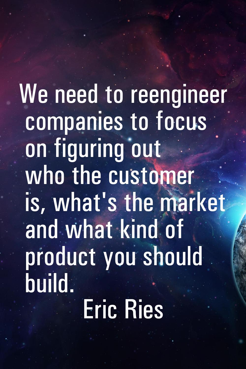 We need to reengineer companies to focus on figuring out who the customer is, what's the market and