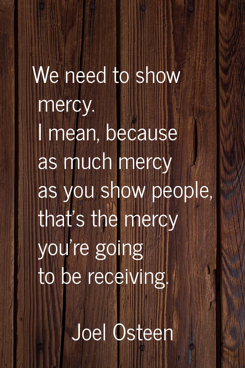 We need to show mercy. I mean, because as much mercy as you show people, that's the mercy you're go