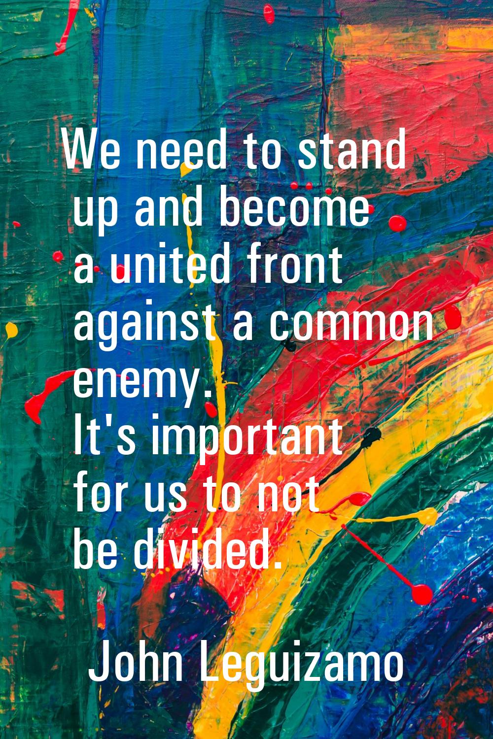 We need to stand up and become a united front against a common enemy. It's important for us to not 