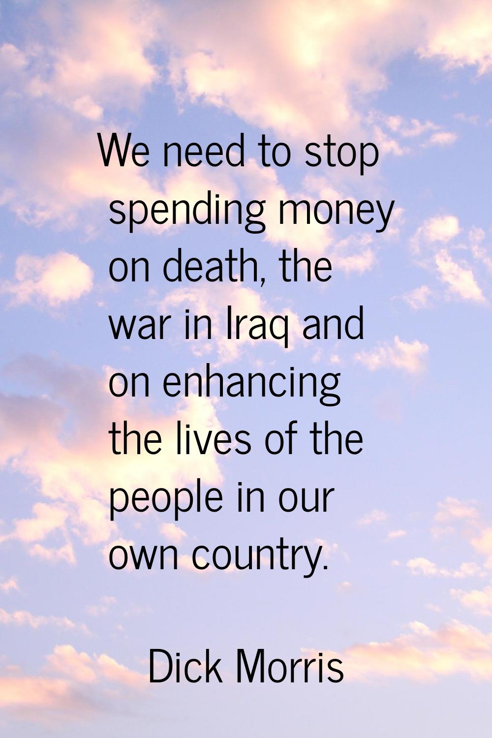 We need to stop spending money on death, the war in Iraq and on enhancing the lives of the people i