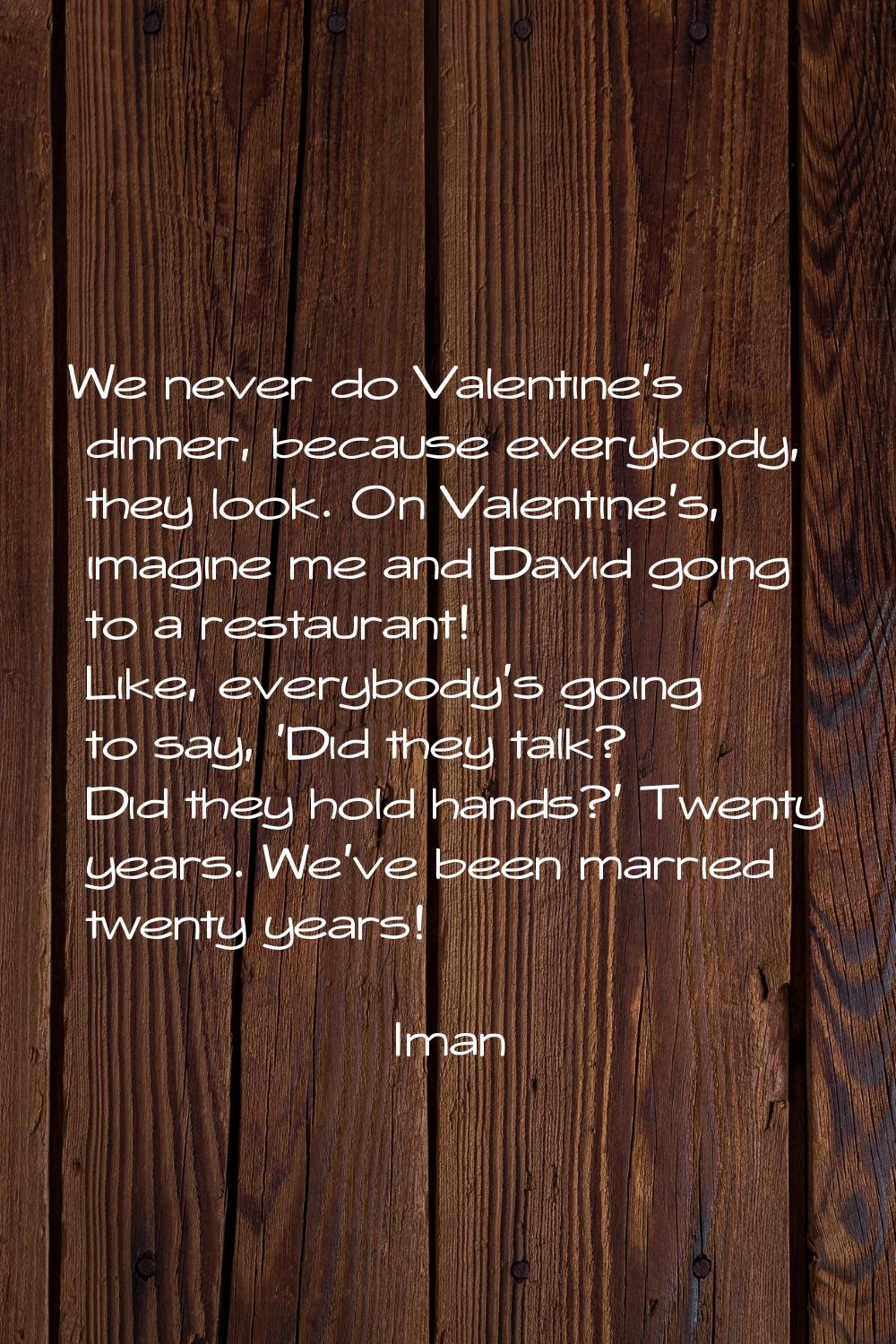 We never do Valentine's dinner, because everybody, they look. On Valentine's, imagine me and David 