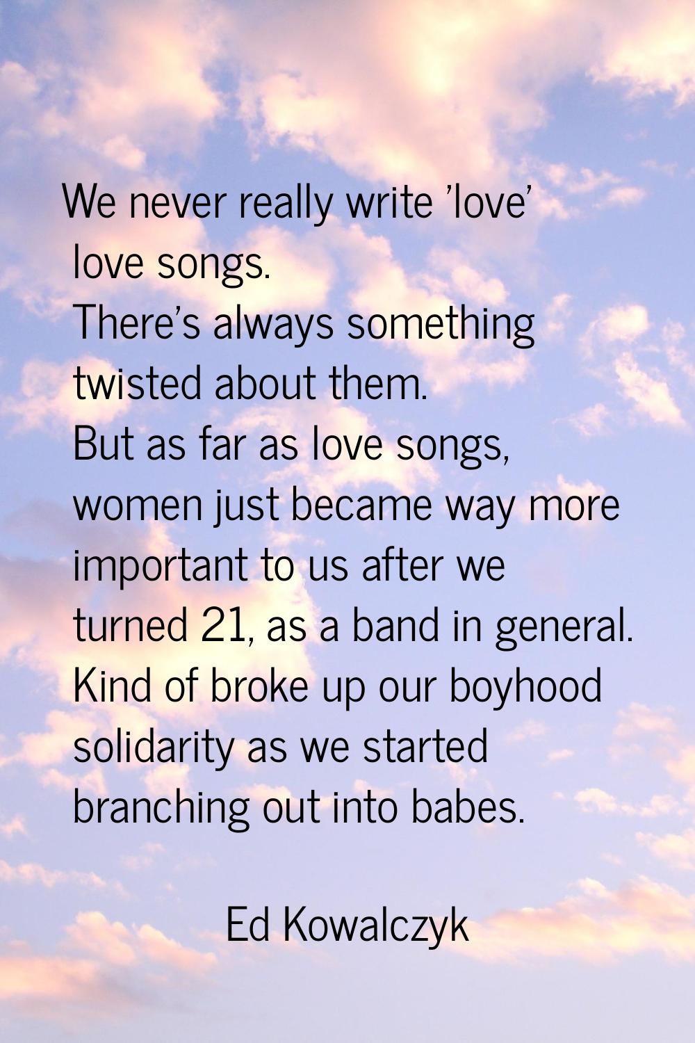 We never really write 'love' love songs. There's always something twisted about them. But as far as