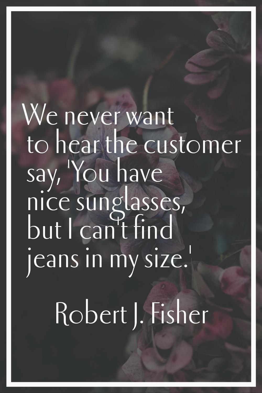 We never want to hear the customer say, 'You have nice sunglasses, but I can't find jeans in my siz