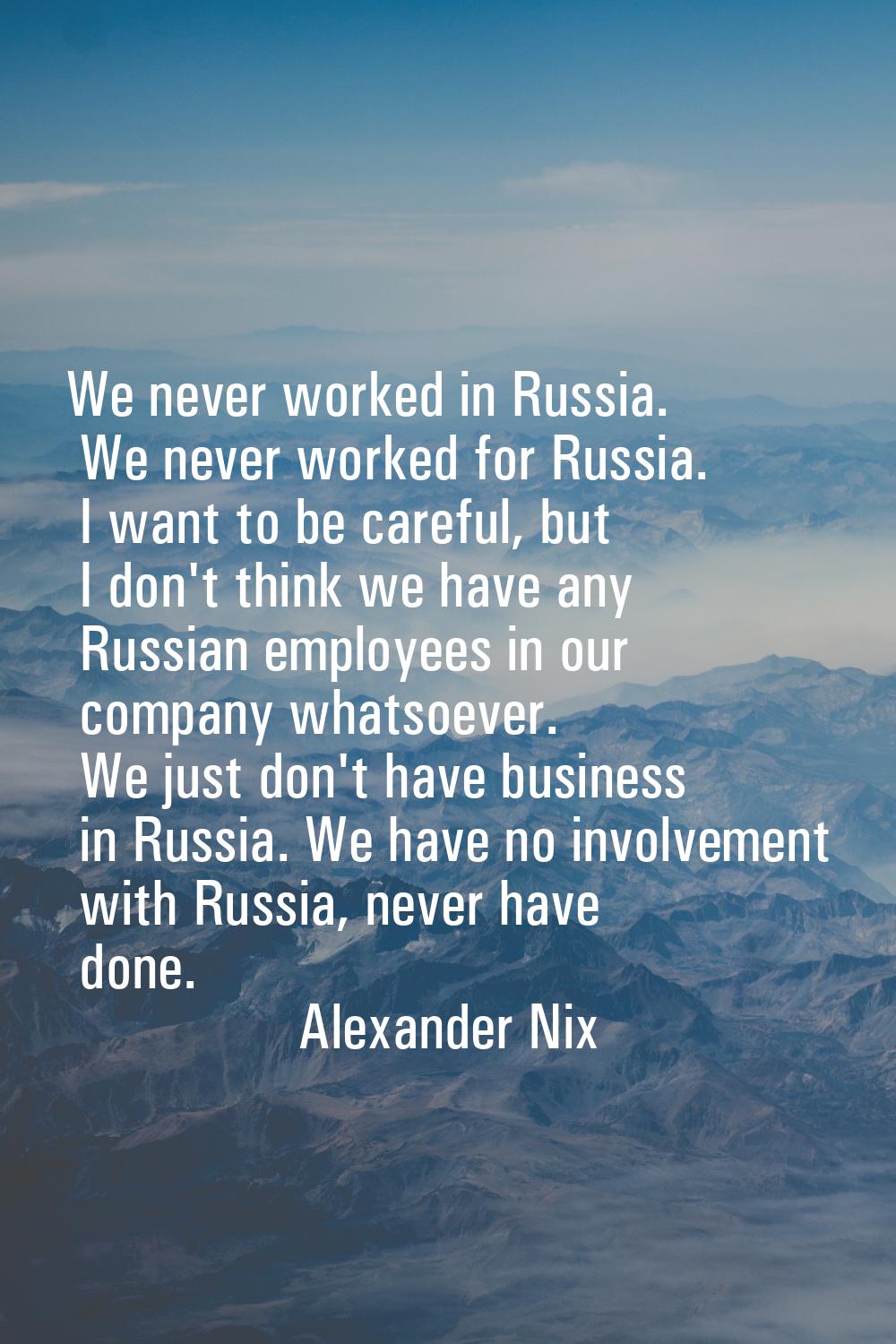 We never worked in Russia. We never worked for Russia. I want to be careful, but I don't think we h