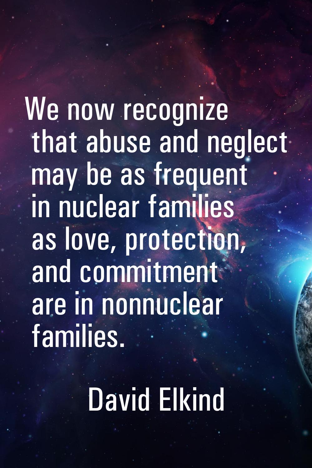 We now recognize that abuse and neglect may be as frequent in nuclear families as love, protection,