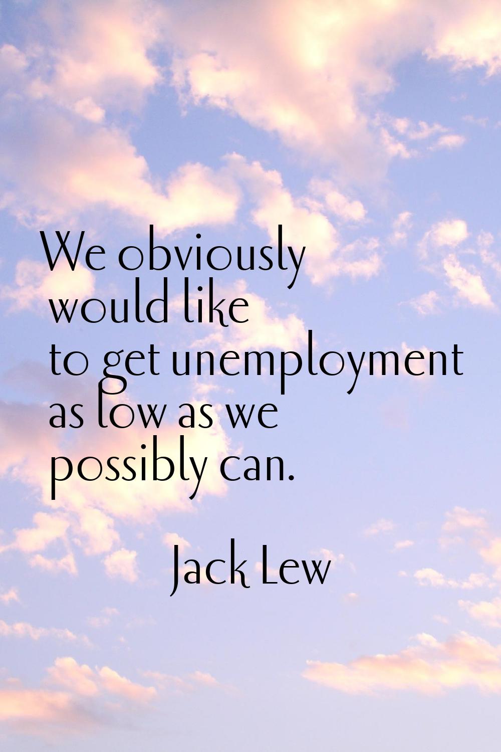 We obviously would like to get unemployment as low as we possibly can.