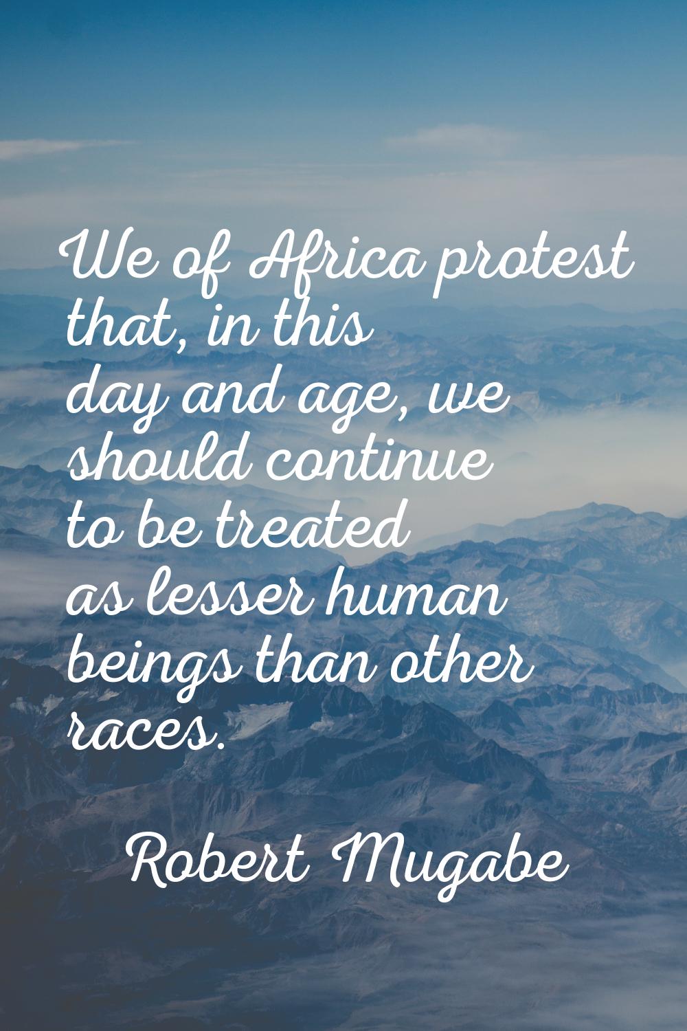 We of Africa protest that, in this day and age, we should continue to be treated as lesser human be