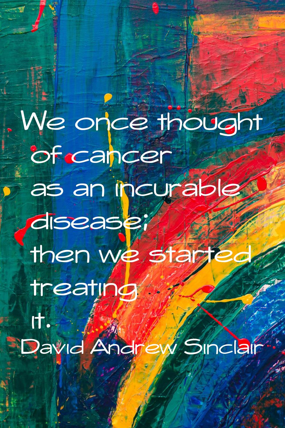We once thought of cancer as an incurable disease; then we started treating it.