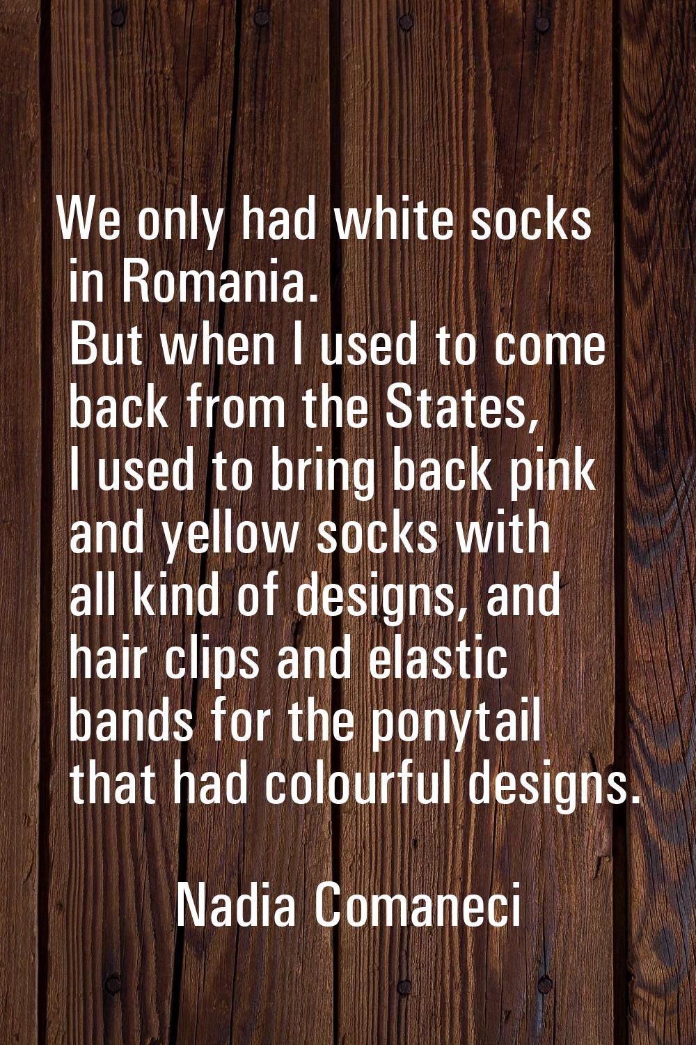 We only had white socks in Romania. But when I used to come back from the States, I used to bring b
