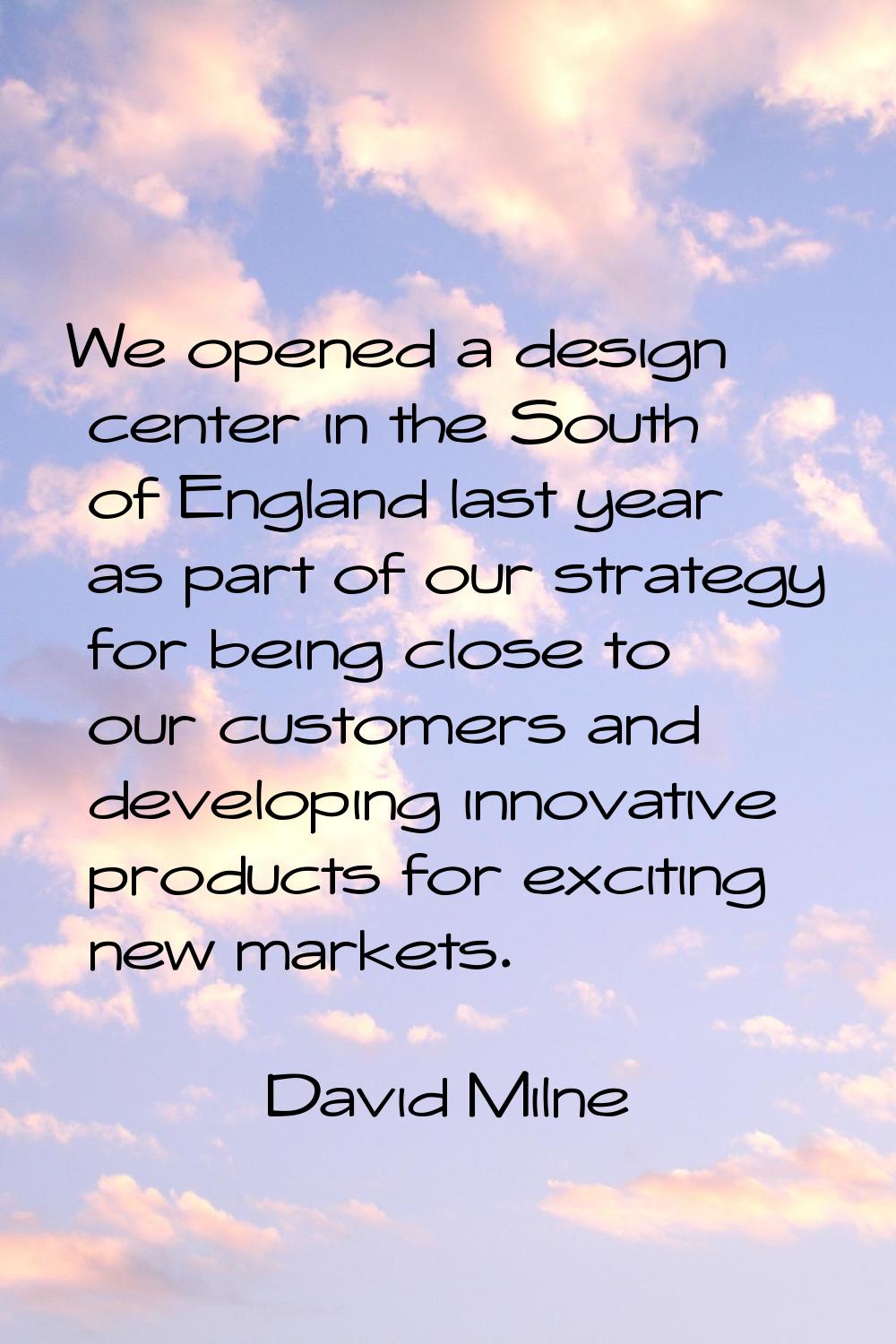 We opened a design center in the South of England last year as part of our strategy for being close