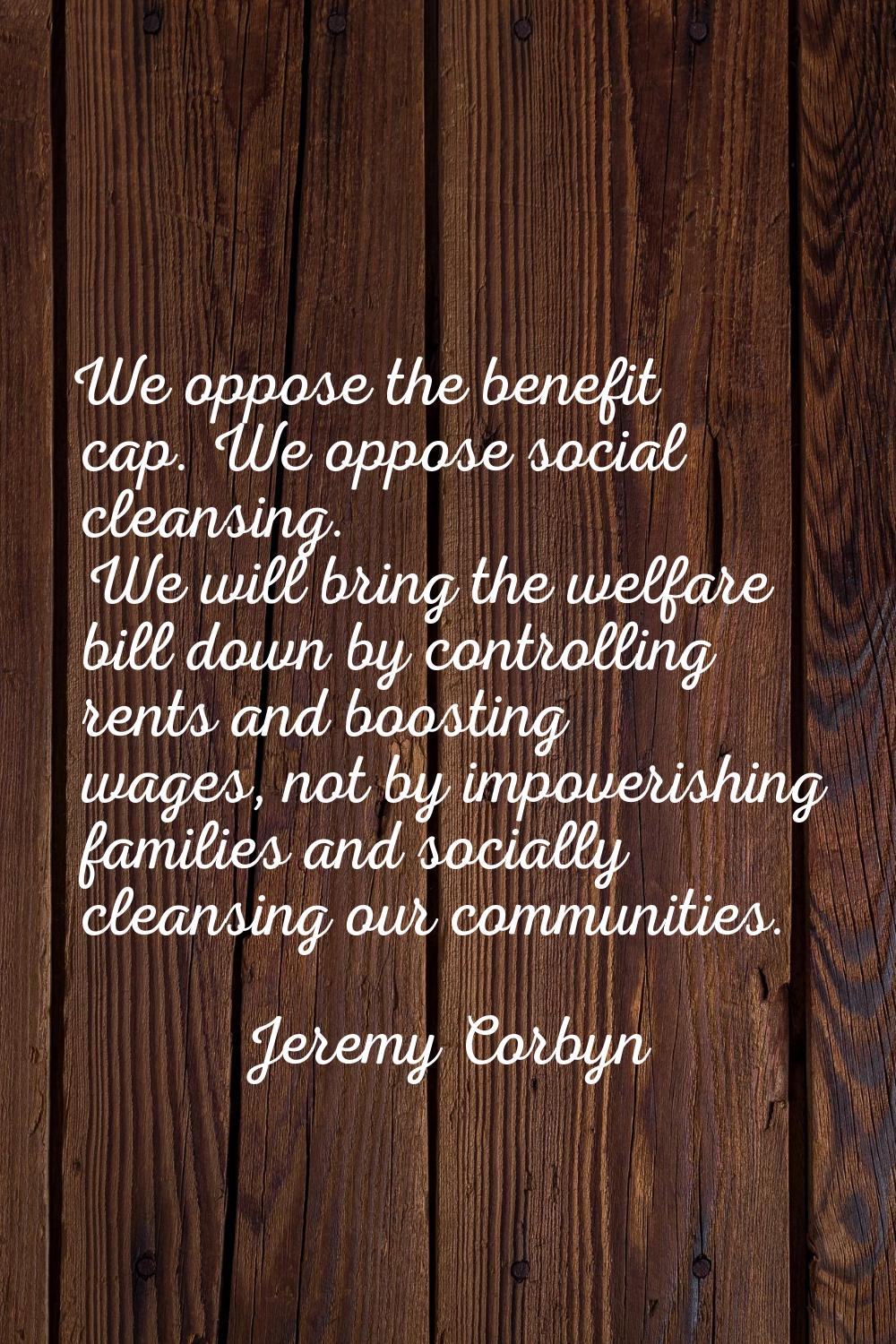 We oppose the benefit cap. We oppose social cleansing. We will bring the welfare bill down by contr