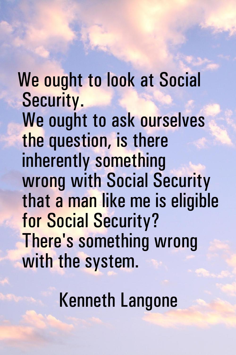 We ought to look at Social Security. We ought to ask ourselves the question, is there inherently so