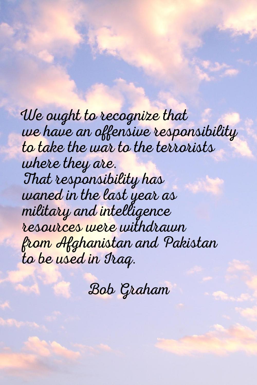 We ought to recognize that we have an offensive responsibility to take the war to the terrorists wh