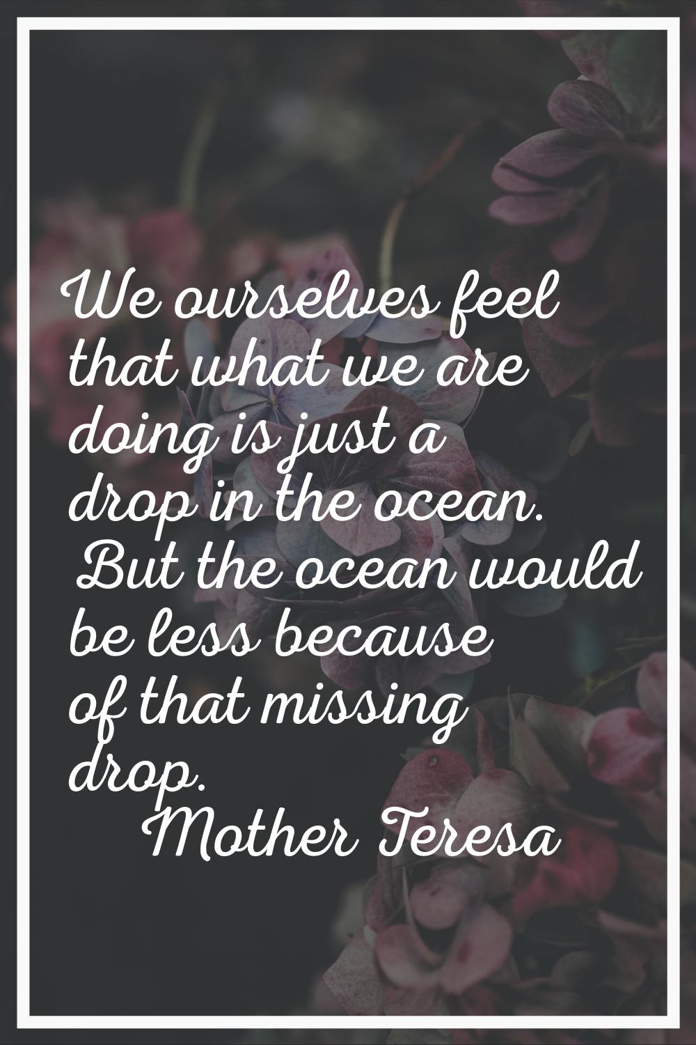 We ourselves feel that what we are doing is just a drop in the ocean. But the ocean would be less b