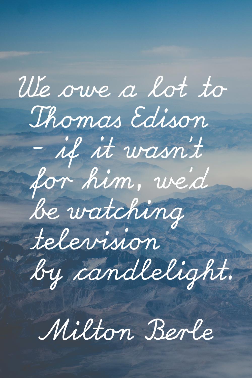 We owe a lot to Thomas Edison - if it wasn't for him, we'd be watching television by candlelight.