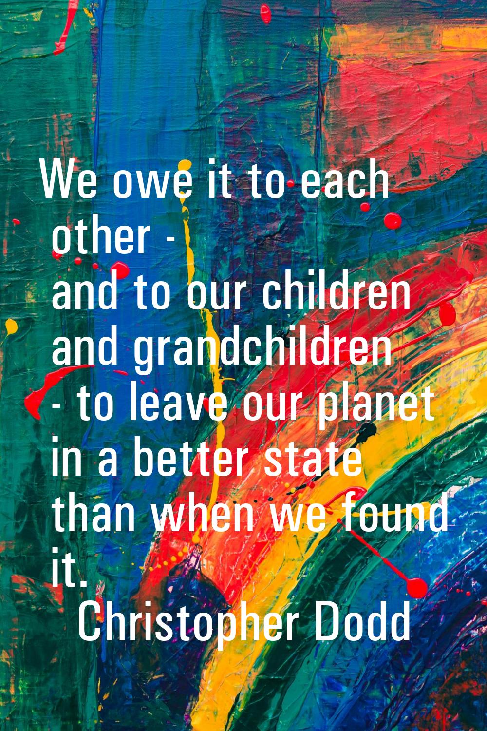 We owe it to each other - and to our children and grandchildren - to leave our planet in a better s