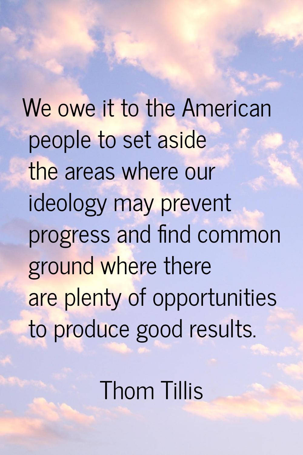 We owe it to the American people to set aside the areas where our ideology may prevent progress and