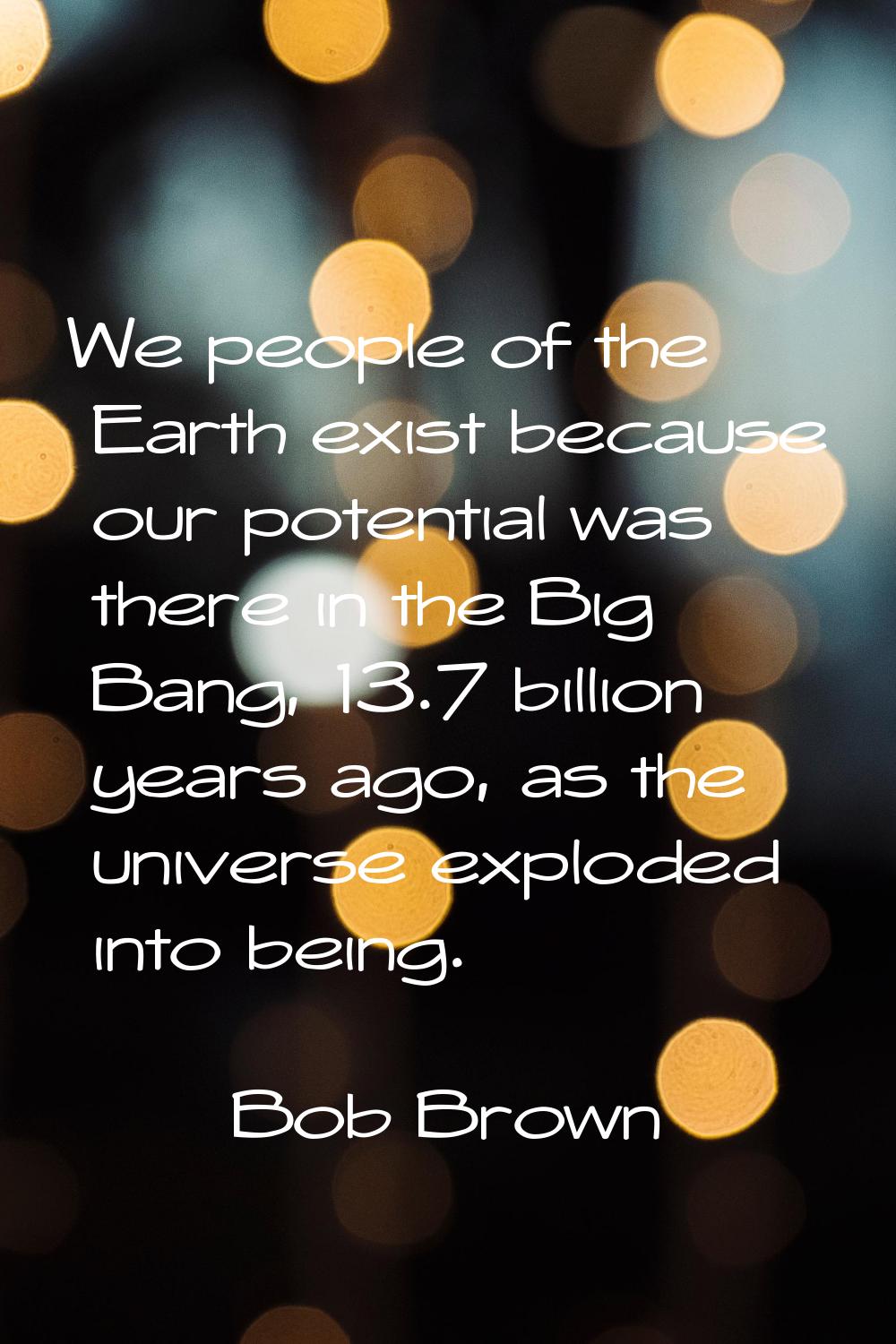 We people of the Earth exist because our potential was there in the Big Bang, 13.7 billion years ag