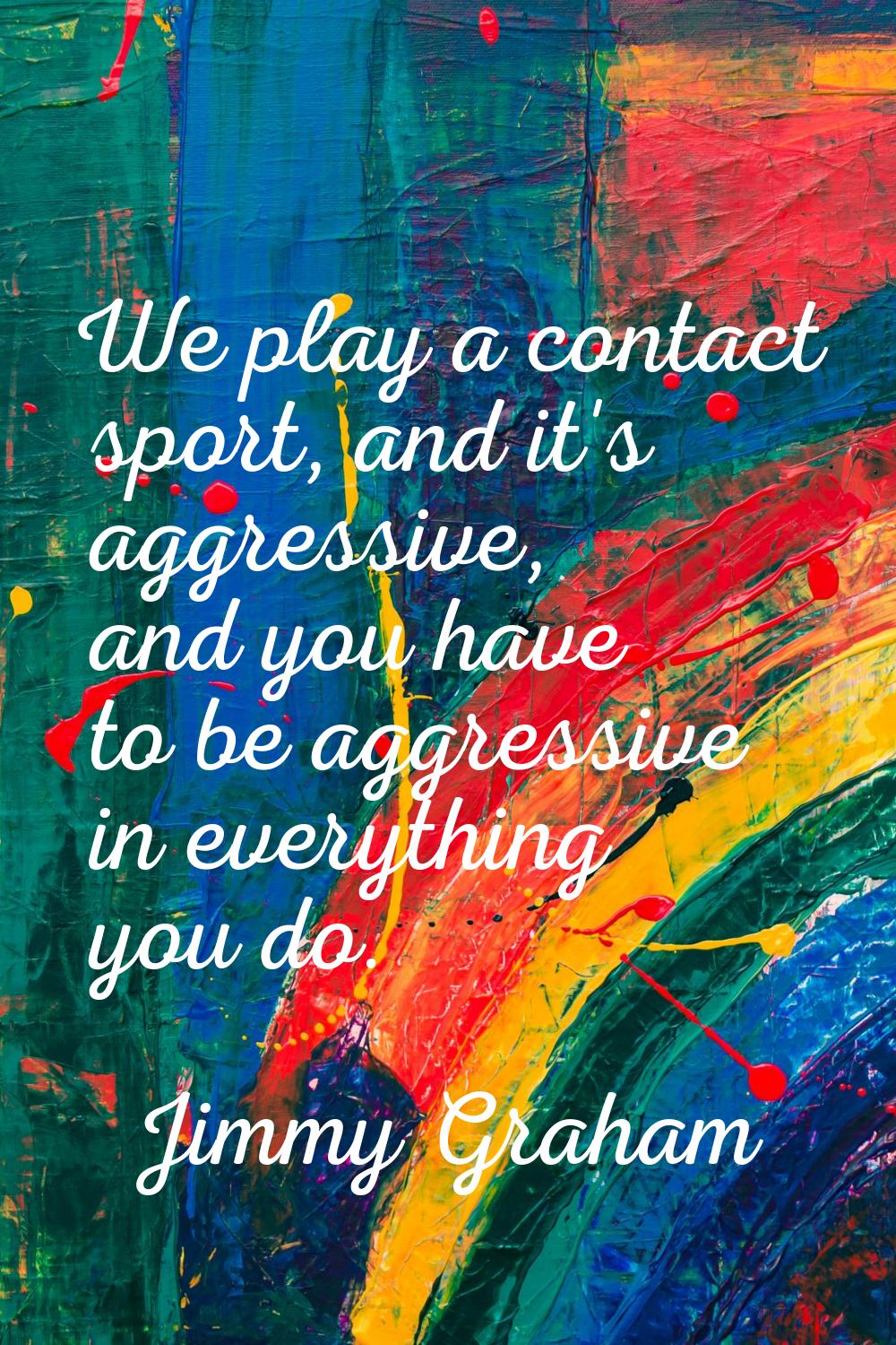 We play a contact sport, and it's aggressive, and you have to be aggressive in everything you do.