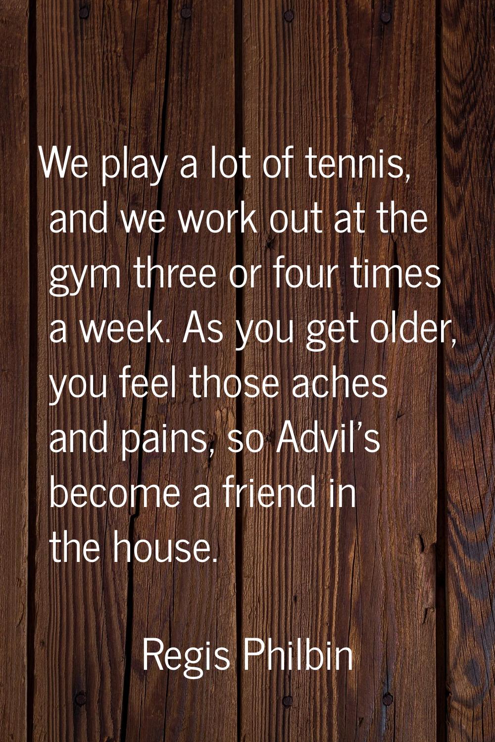 We play a lot of tennis, and we work out at the gym three or four times a week. As you get older, y