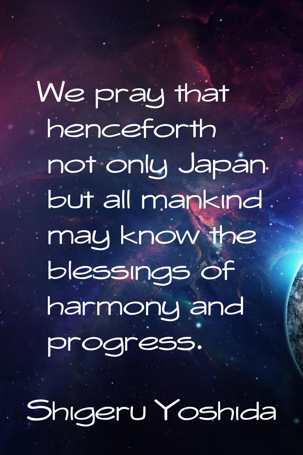 We pray that henceforth not only Japan but all mankind may know the blessings of harmony and progre