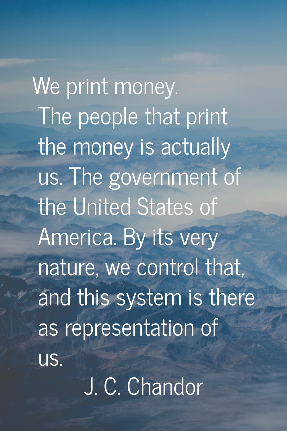 We print money. The people that print the money is actually us. The government of the United States