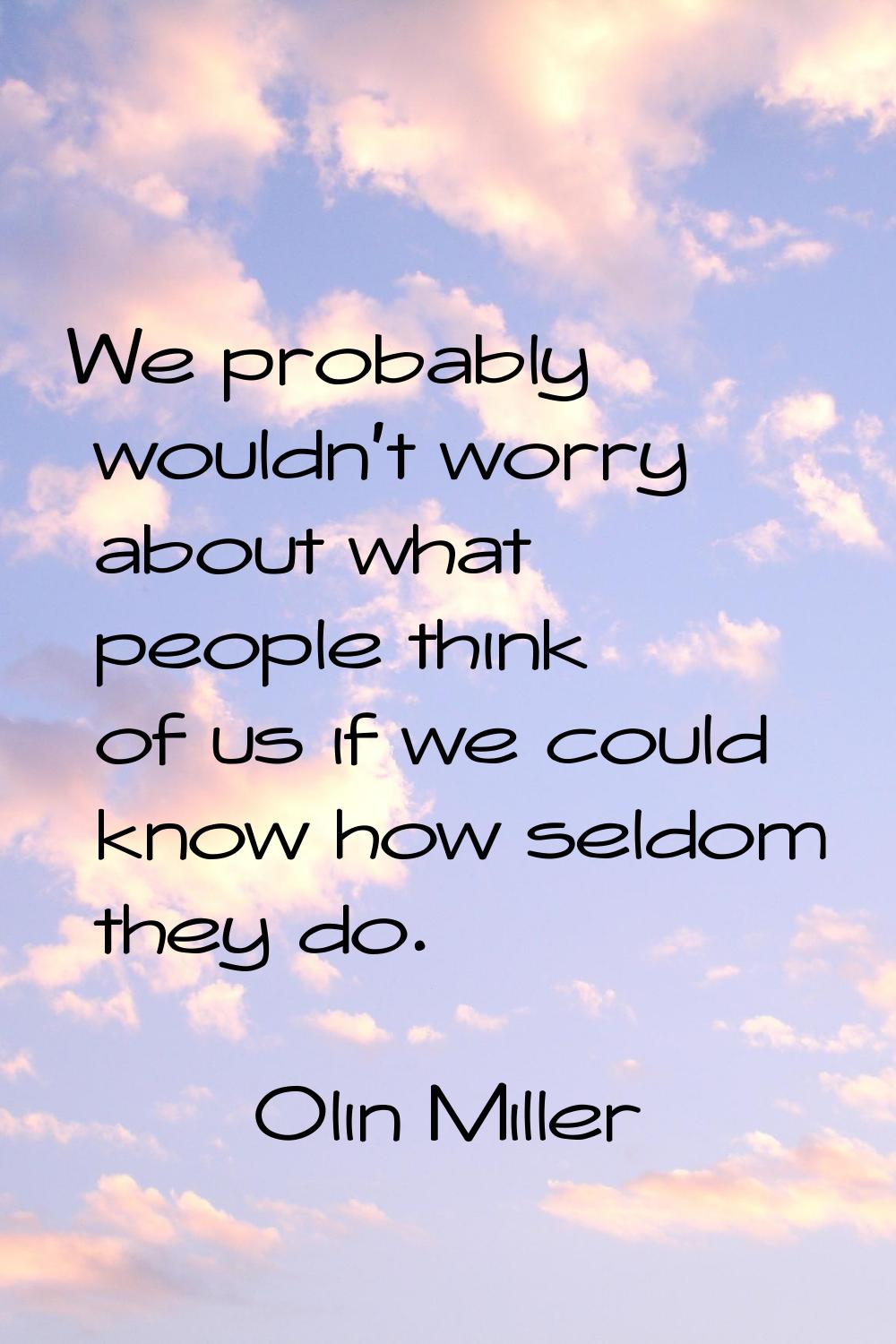 We probably wouldn't worry about what people think of us if we could know how seldom they do.