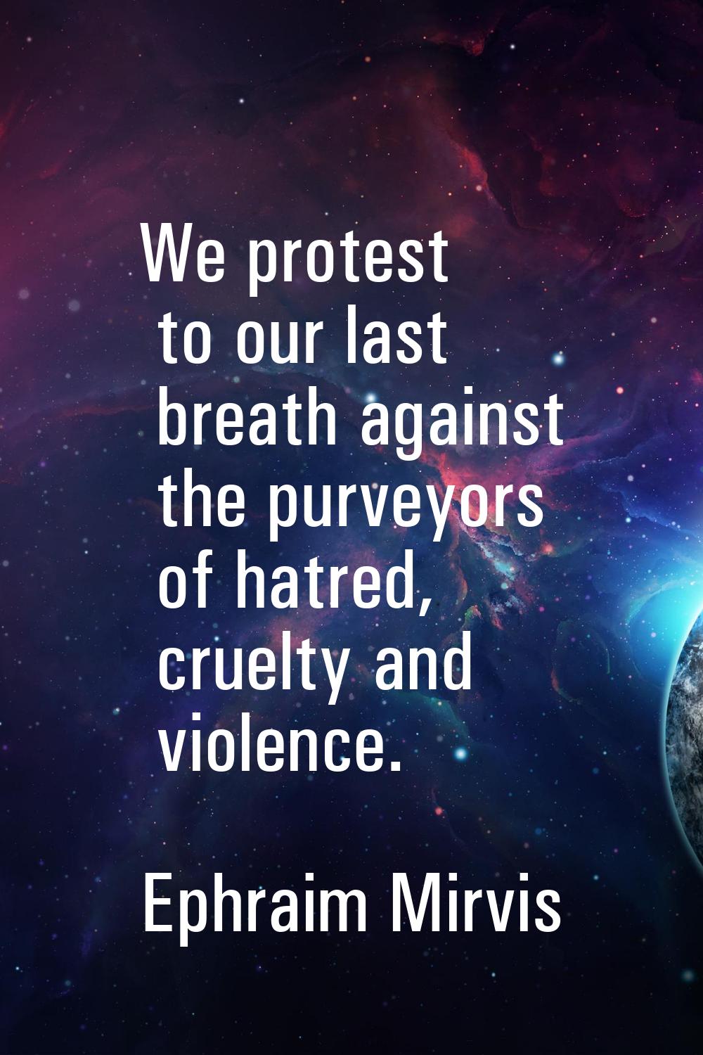We protest to our last breath against the purveyors of hatred, cruelty and violence.