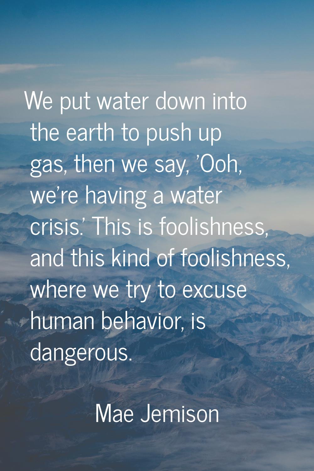 We put water down into the earth to push up gas, then we say, 'Ooh, we're having a water crisis.' T
