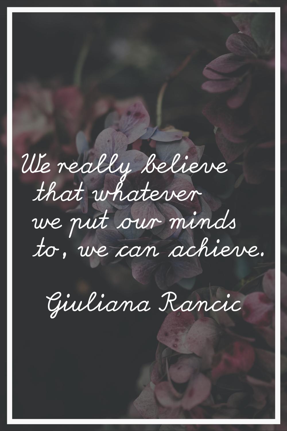 We really believe that whatever we put our minds to, we can achieve.