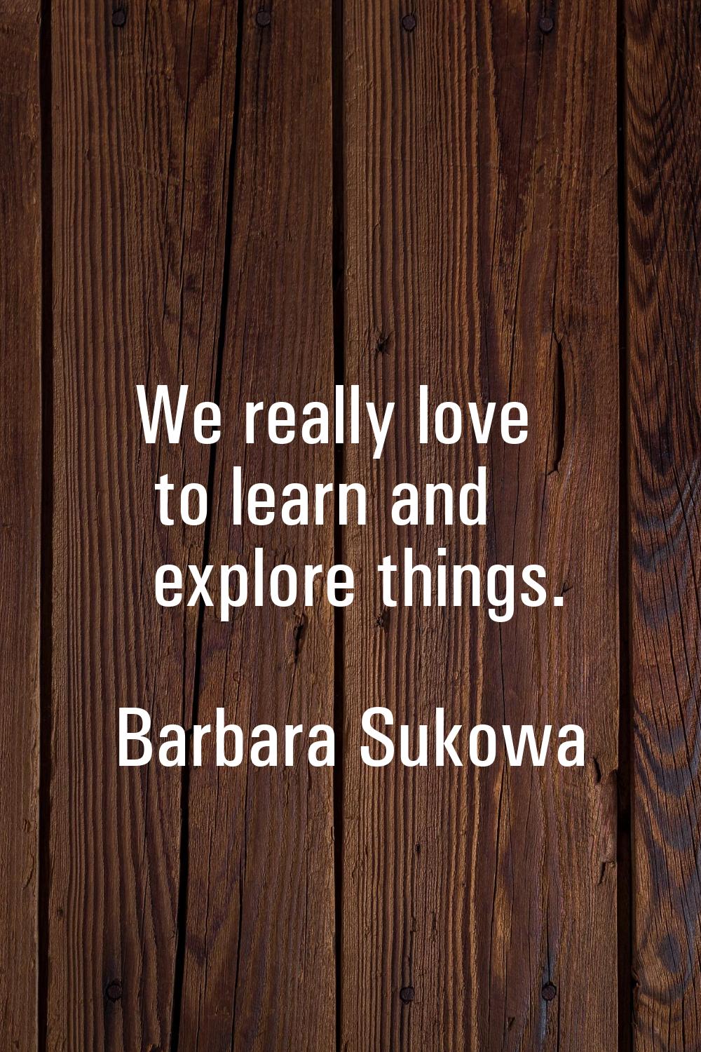 We really love to learn and explore things.