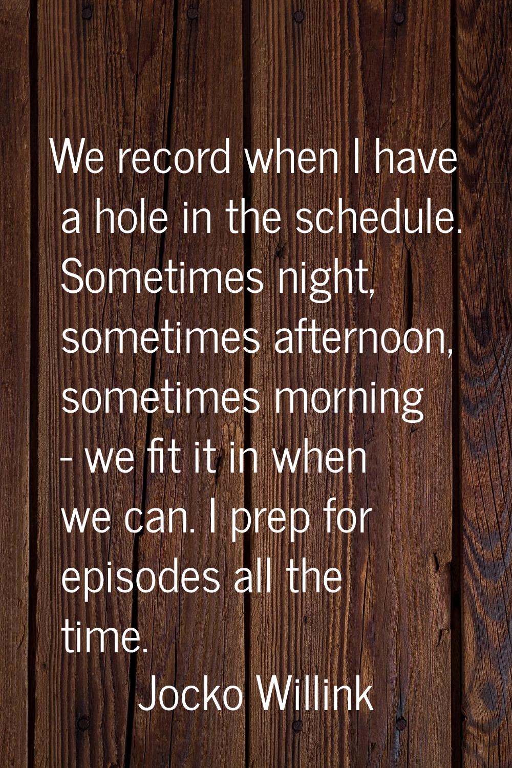 We record when I have a hole in the schedule. Sometimes night, sometimes afternoon, sometimes morni