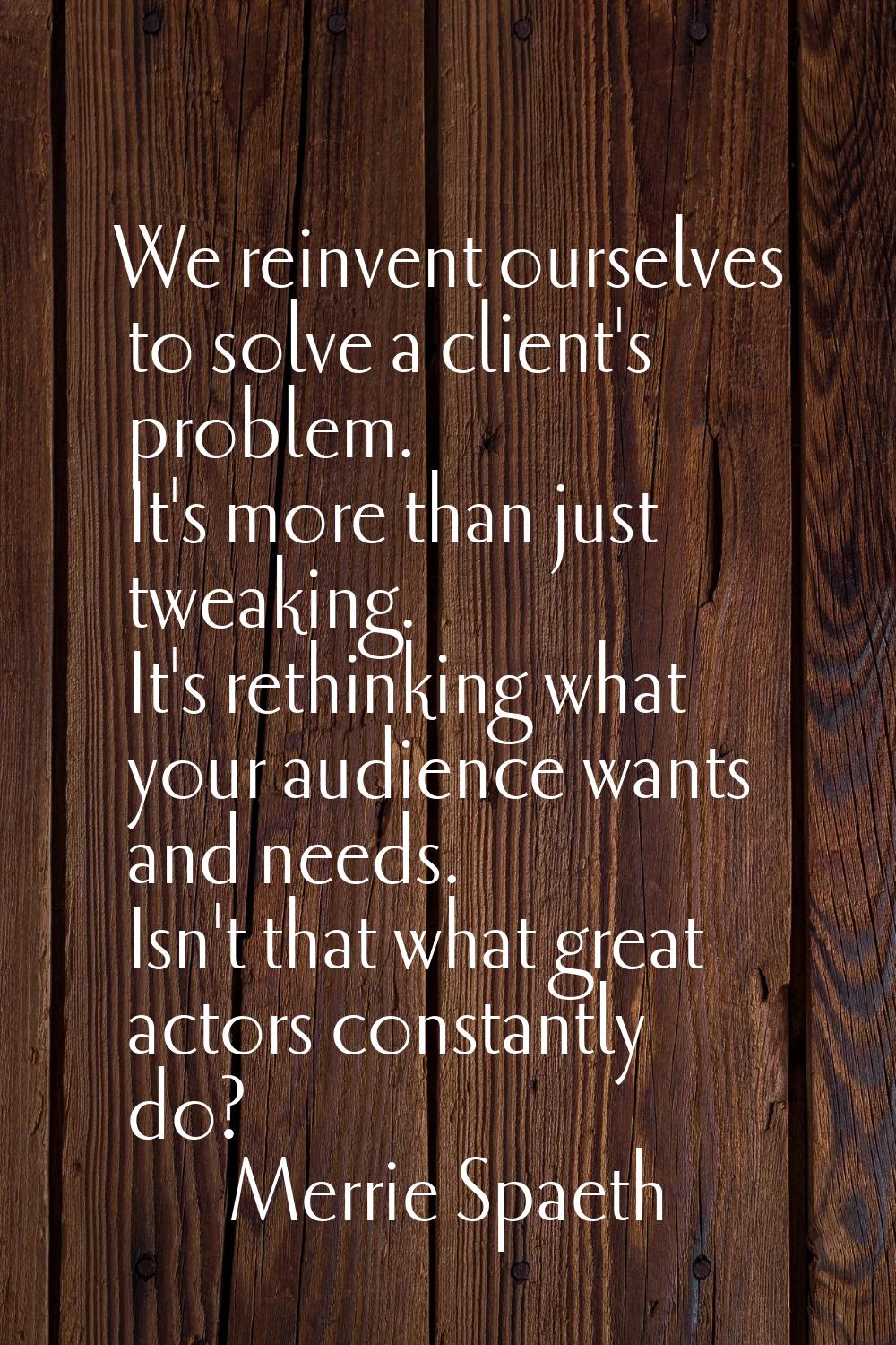 We reinvent ourselves to solve a client's problem. It's more than just tweaking. It's rethinking wh