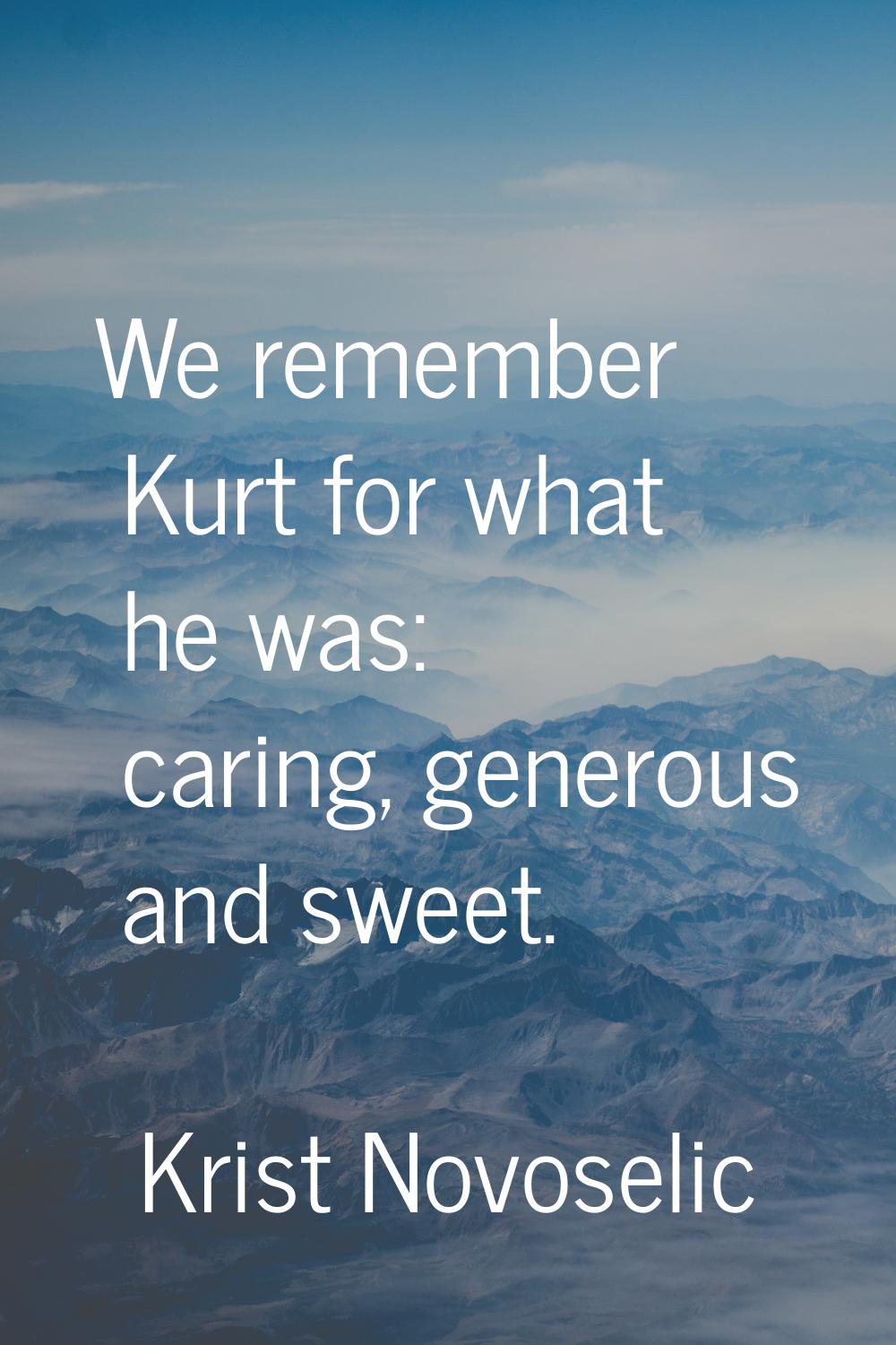 We remember Kurt for what he was: caring, generous and sweet.