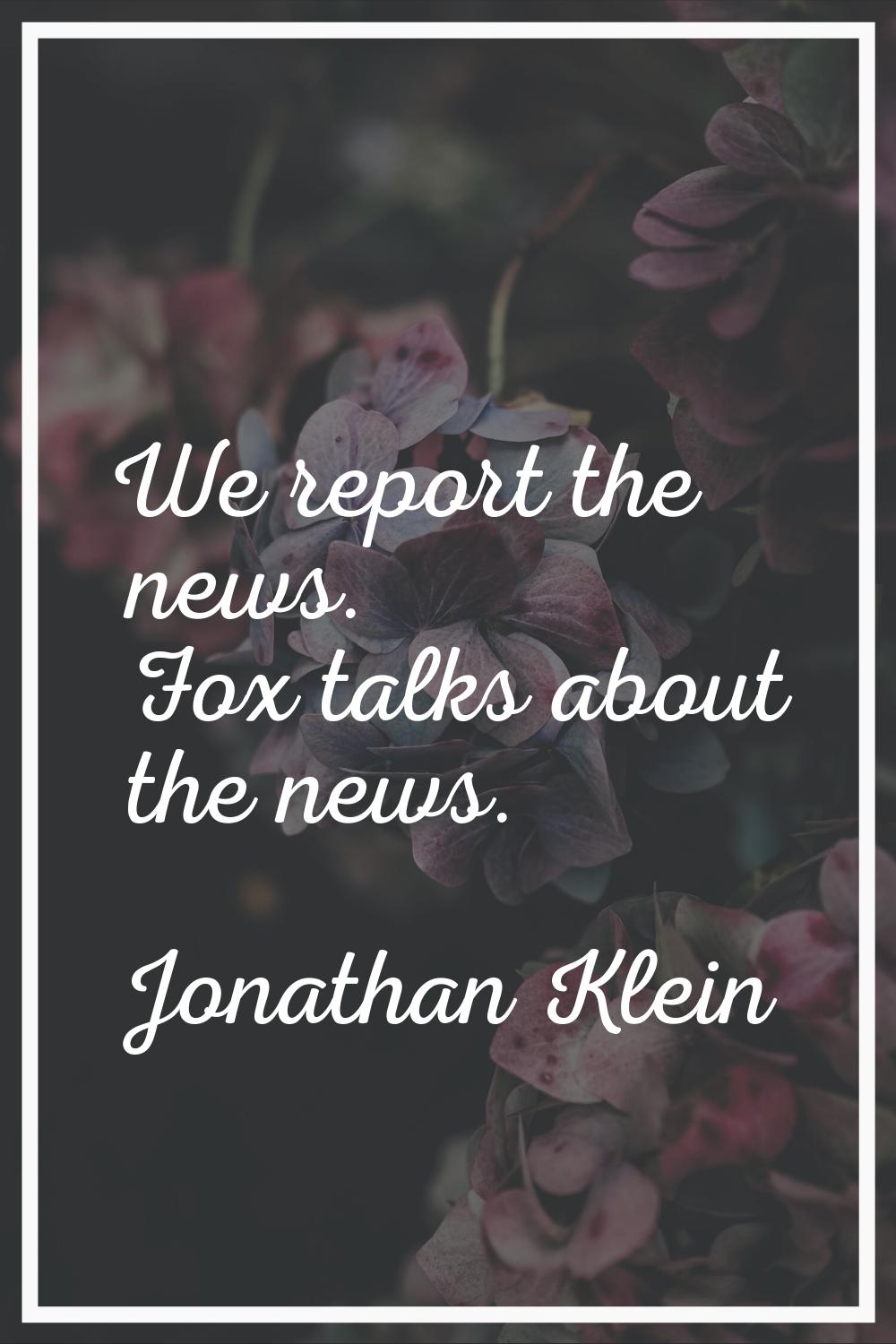 We report the news. Fox talks about the news.