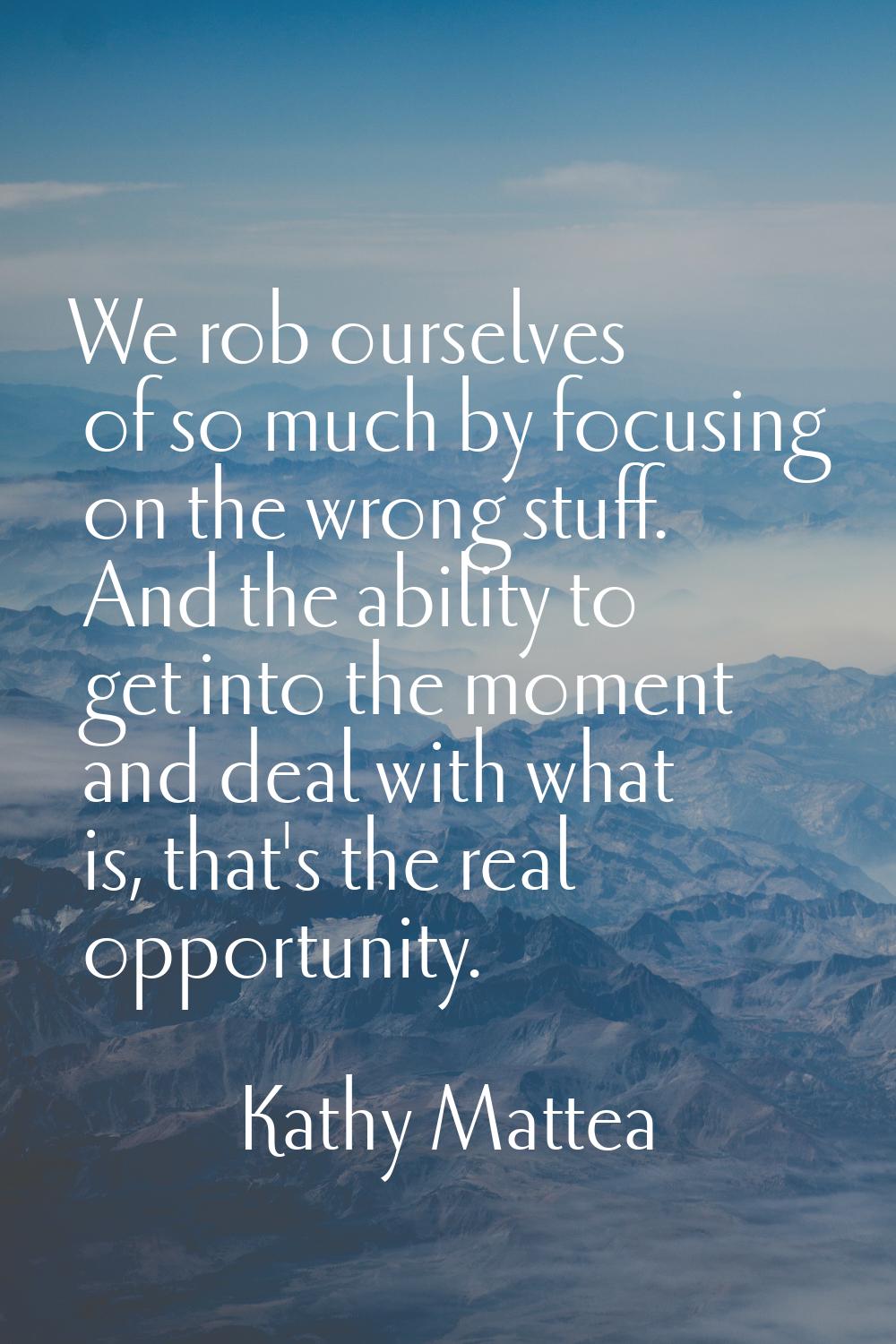 We rob ourselves of so much by focusing on the wrong stuff. And the ability to get into the moment 