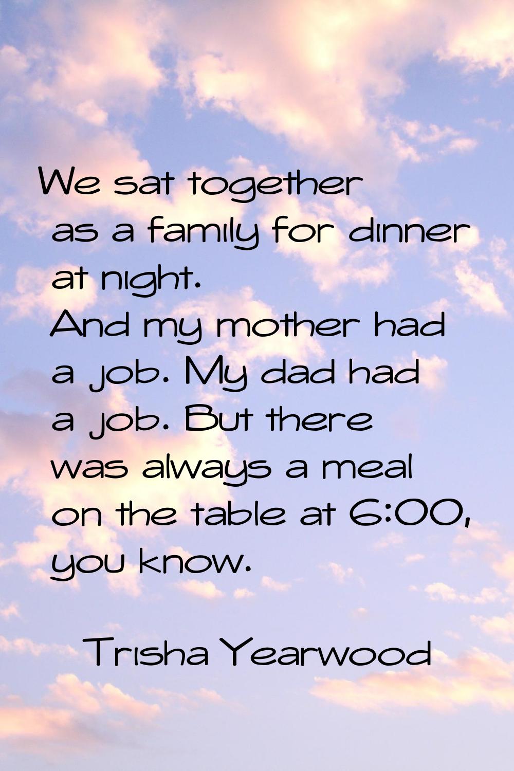 We sat together as a family for dinner at night. And my mother had a job. My dad had a job. But the