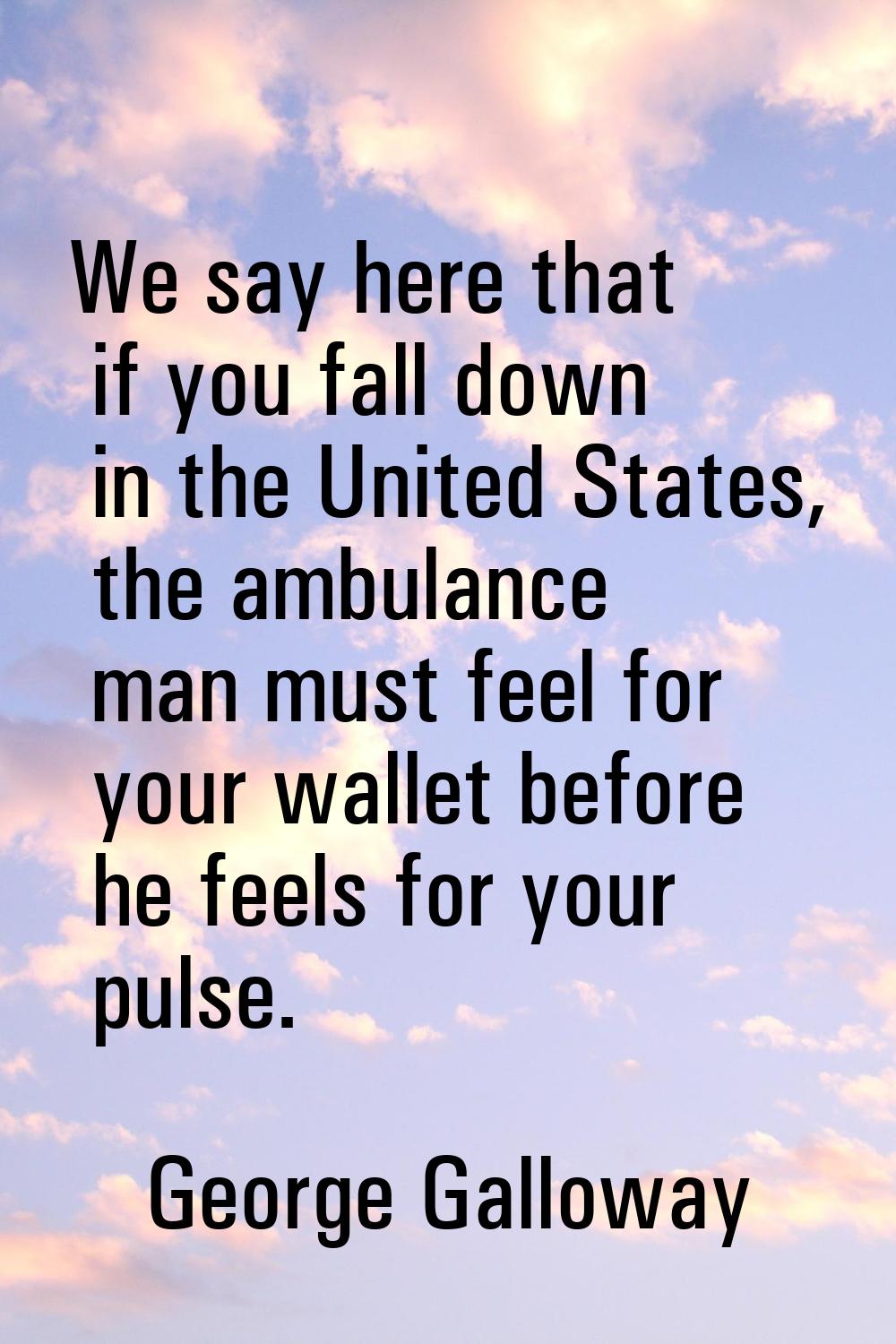 We say here that if you fall down in the United States, the ambulance man must feel for your wallet