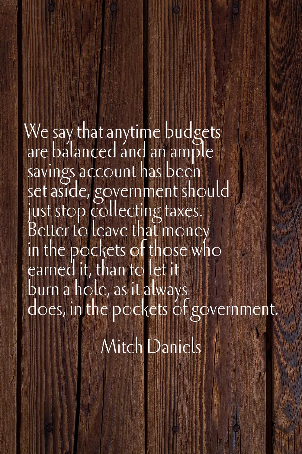 We say that anytime budgets are balanced and an ample savings account has been set aside, governmen
