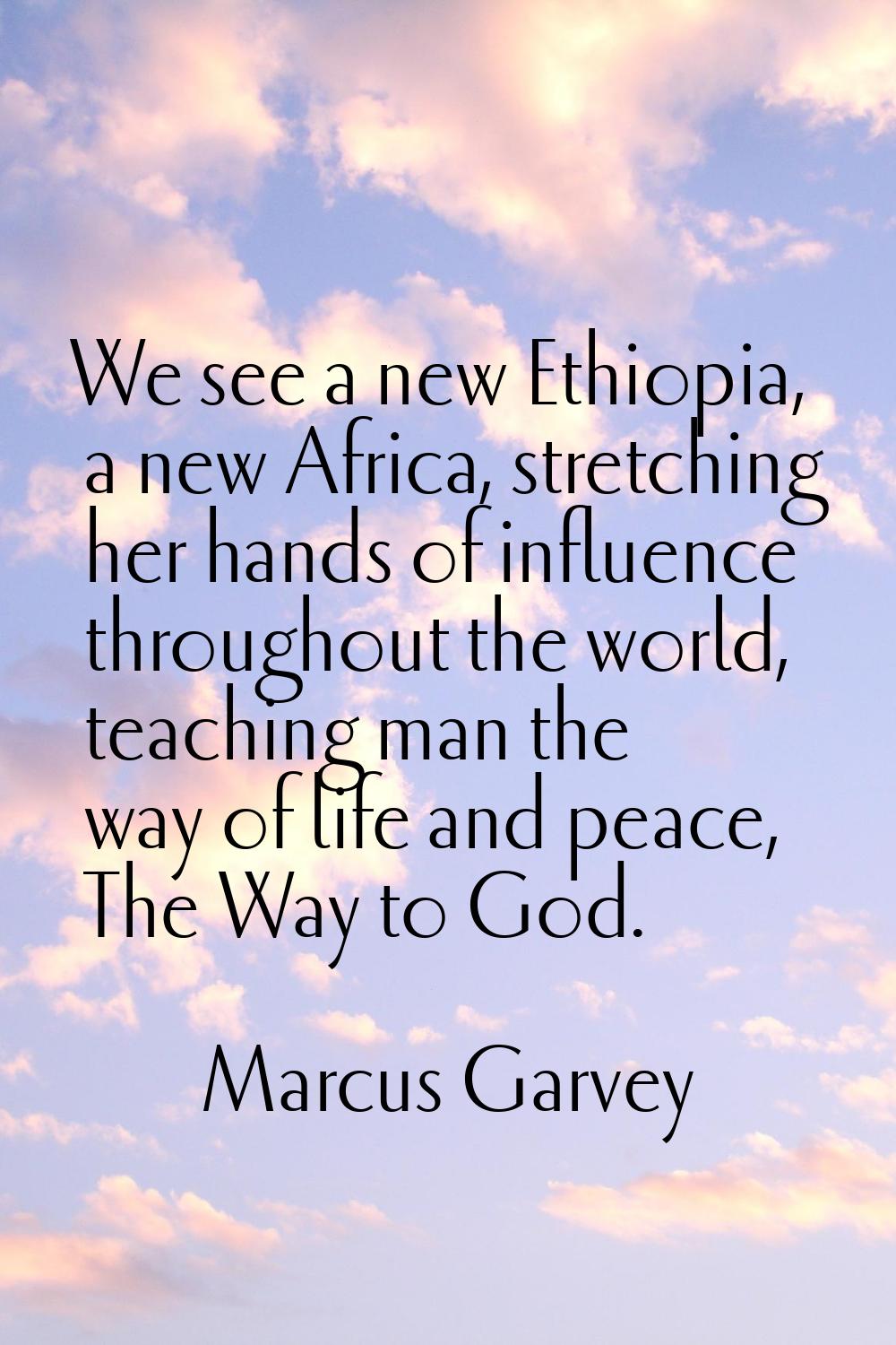 We see a new Ethiopia, a new Africa, stretching her hands of influence throughout the world, teachi