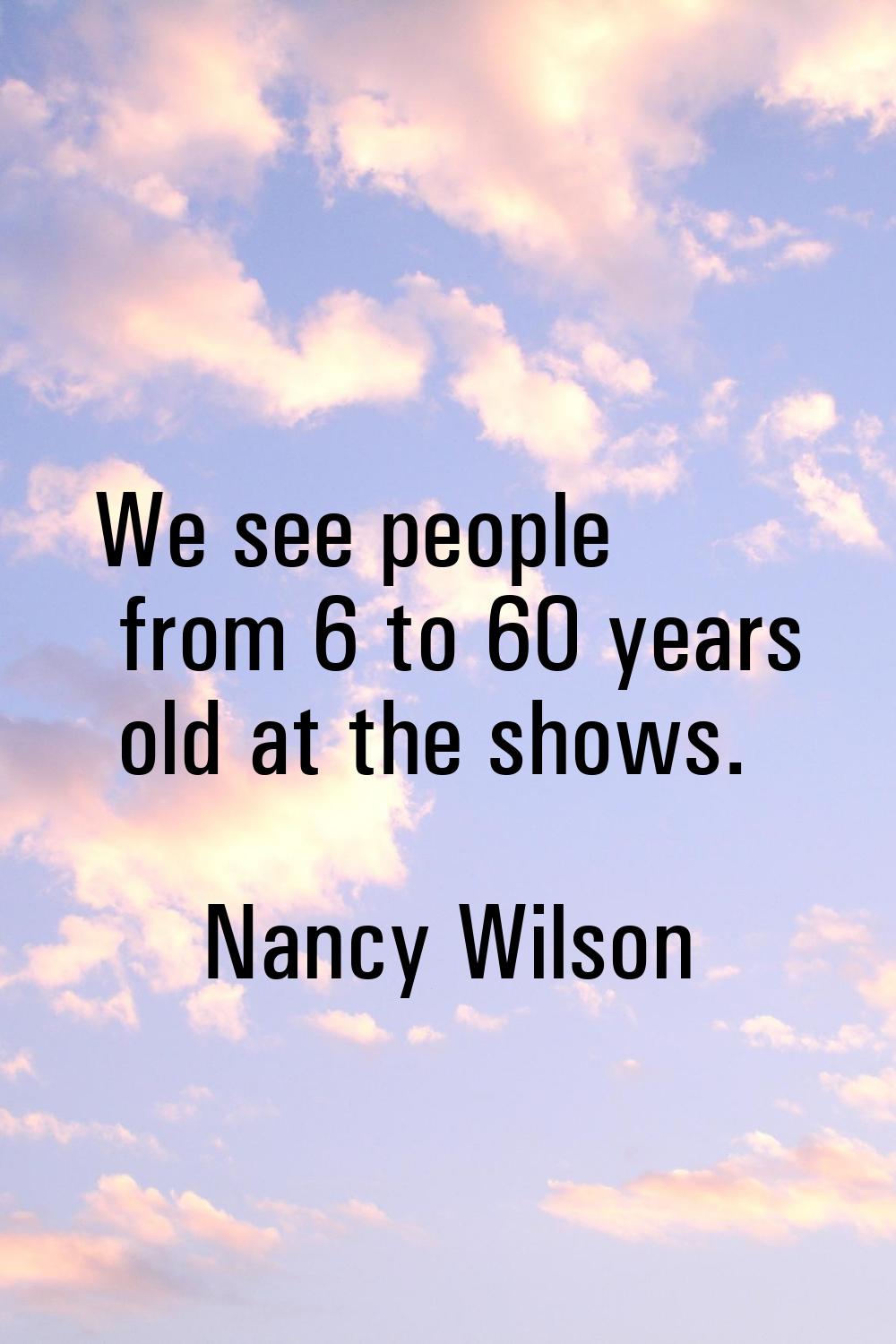 We see people from 6 to 60 years old at the shows.