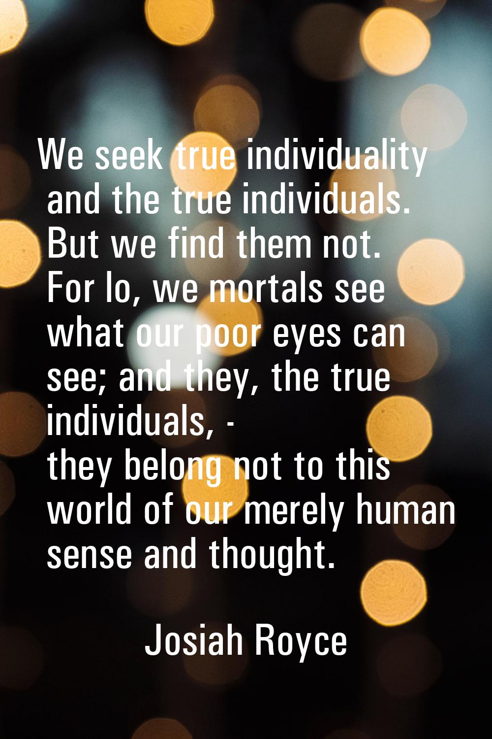 We seek true individuality and the true individuals. But we find them not. For lo, we mortals see w