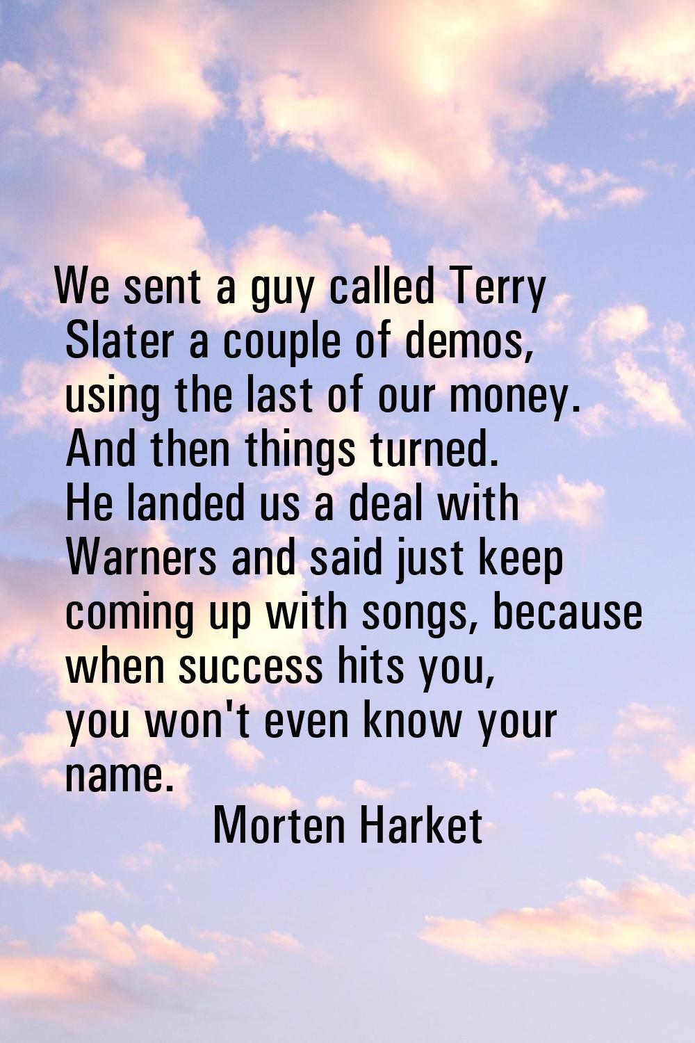We sent a guy called Terry Slater a couple of demos, using the last of our money. And then things t