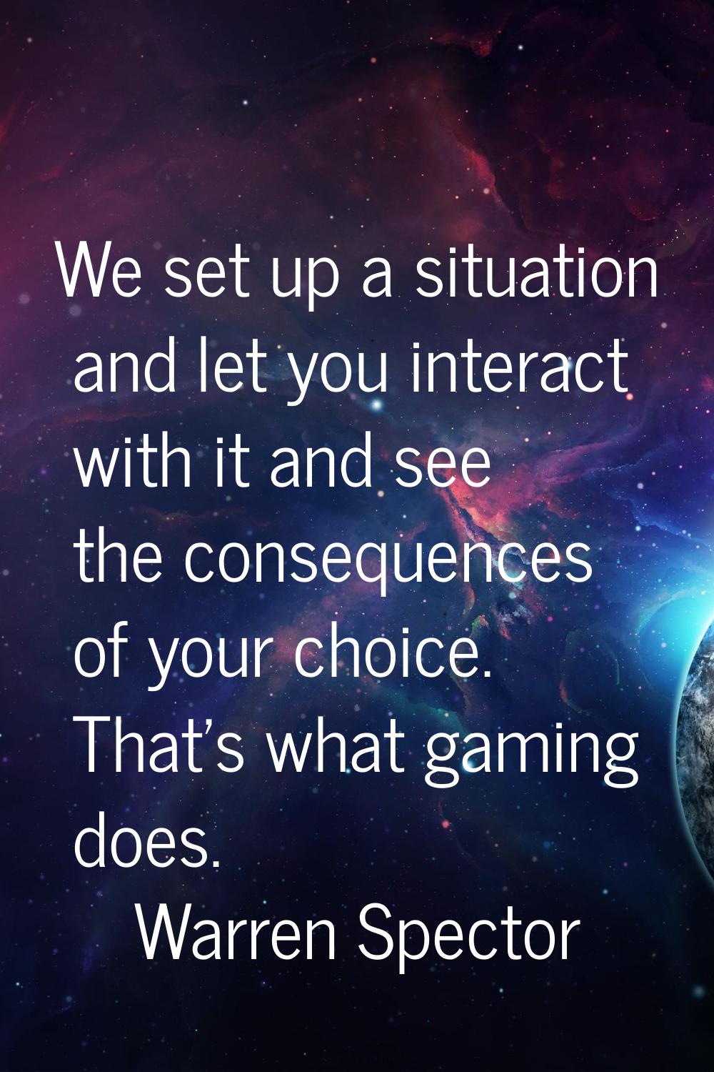 We set up a situation and let you interact with it and see the consequences of your choice. That's 
