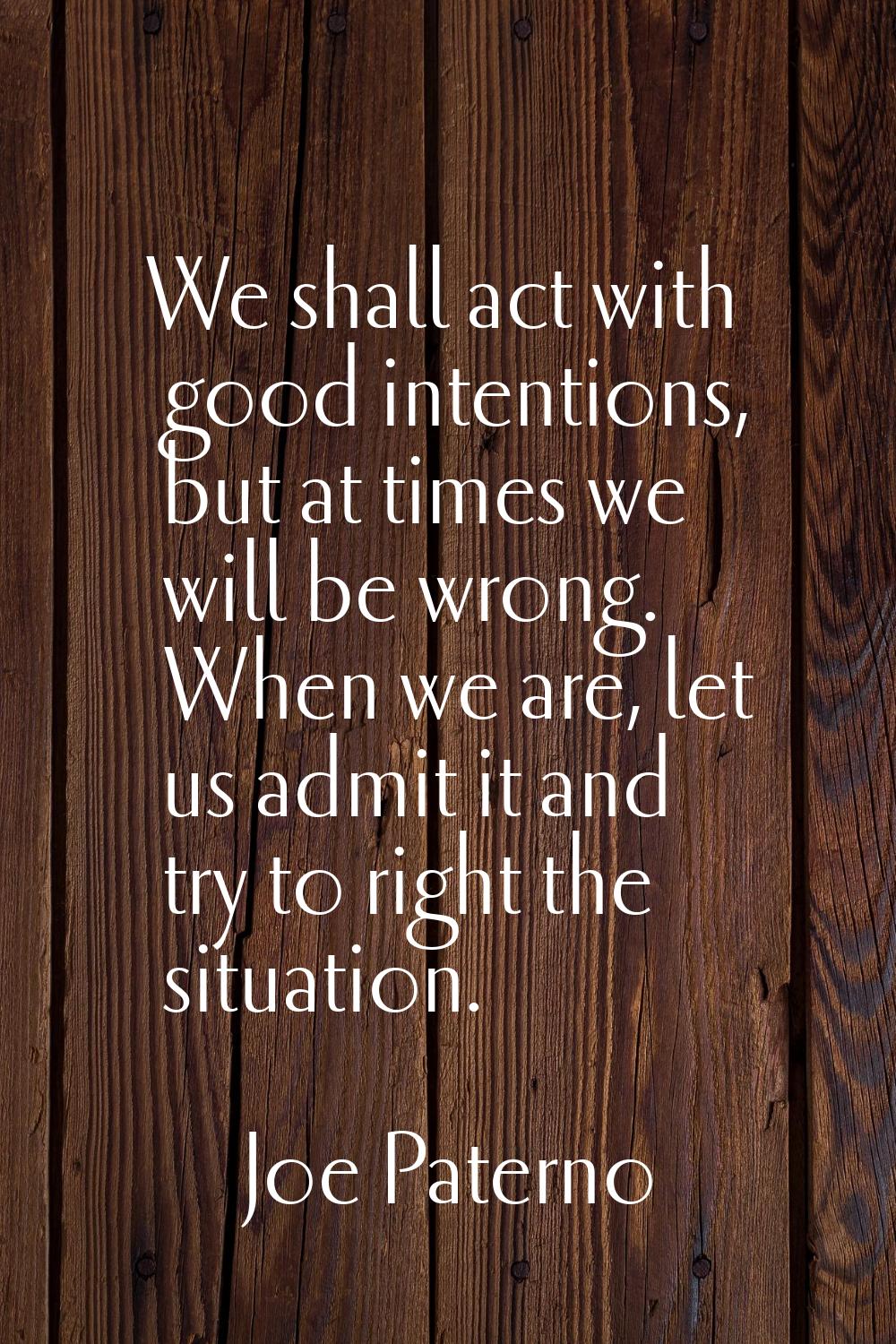 We shall act with good intentions, but at times we will be wrong. When we are, let us admit it and 