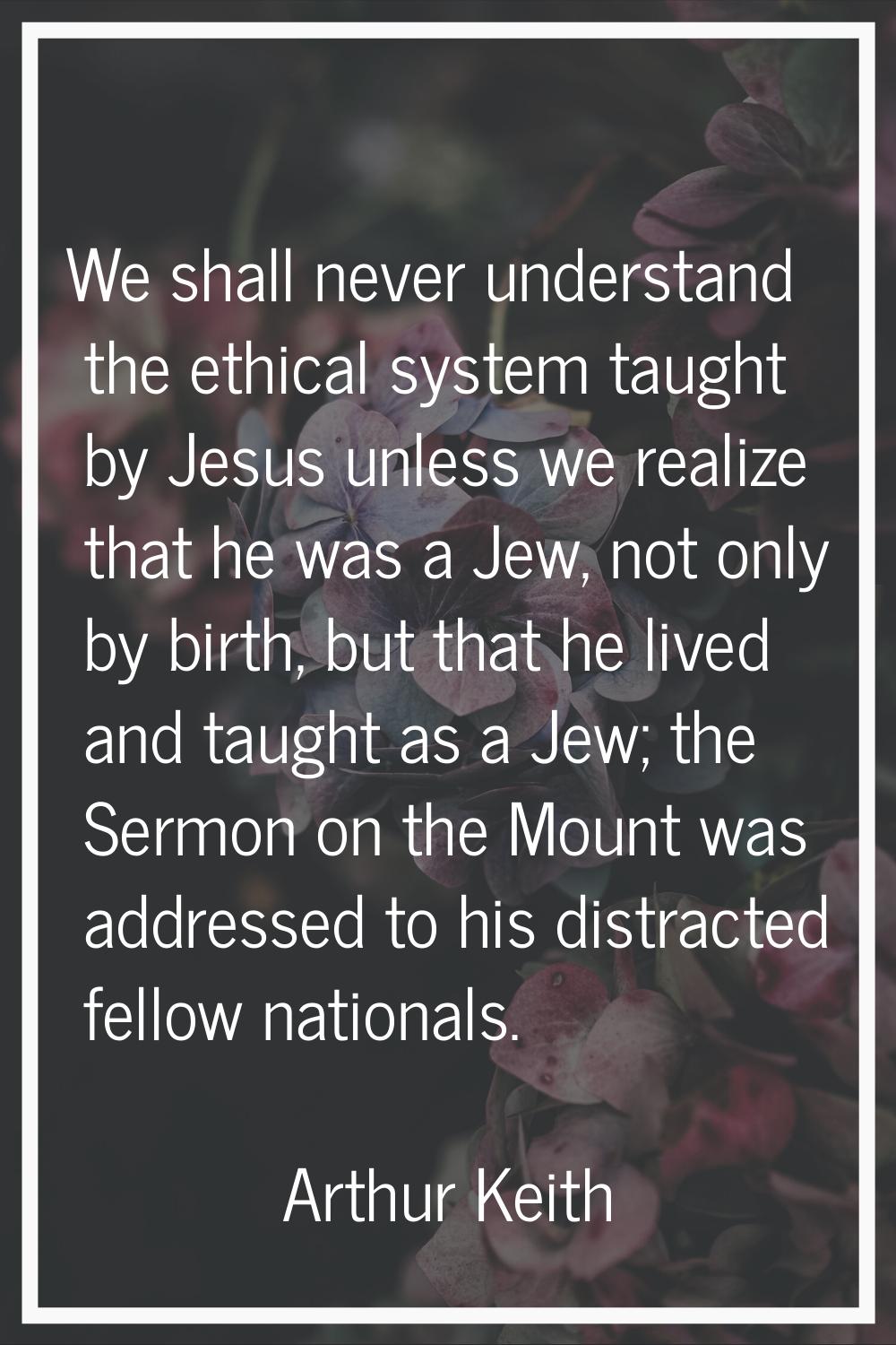 We shall never understand the ethical system taught by Jesus unless we realize that he was a Jew, n