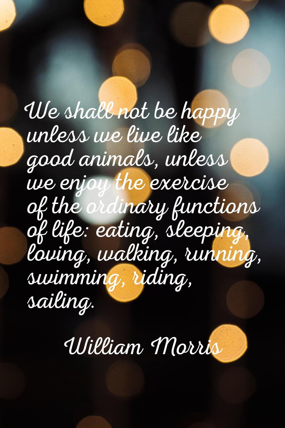 We shall not be happy unless we live like good animals, unless we enjoy the exercise of the ordinar